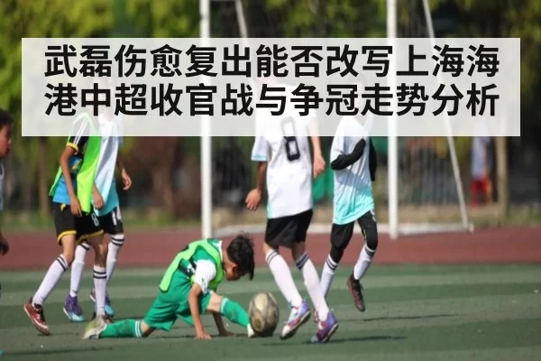 武磊伤愈复出能否改写上海海港中超收官战与争冠走势分析